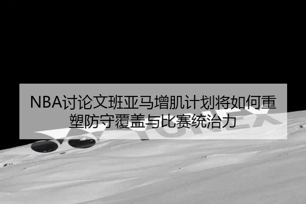 NBA讨论文班亚马增肌计划将如何重塑防守覆盖与比赛统治力