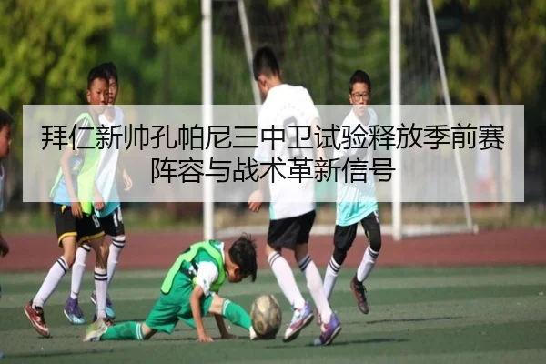 拜仁新帅孔帕尼三中卫试验释放季前赛阵容与战术革新信号