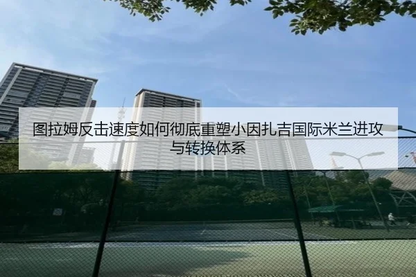 图拉姆反击速度如何彻底重塑小因扎吉国际米兰进攻与转换体系